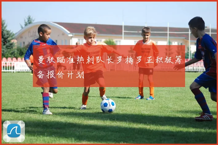 曼联瞄准热刺队长罗梅罗正积极筹备报价计划