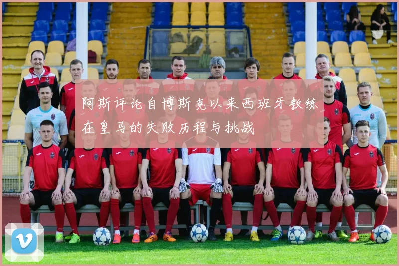 阿斯评论自博斯克以来西班牙教练在皇马的失败历程与挑战