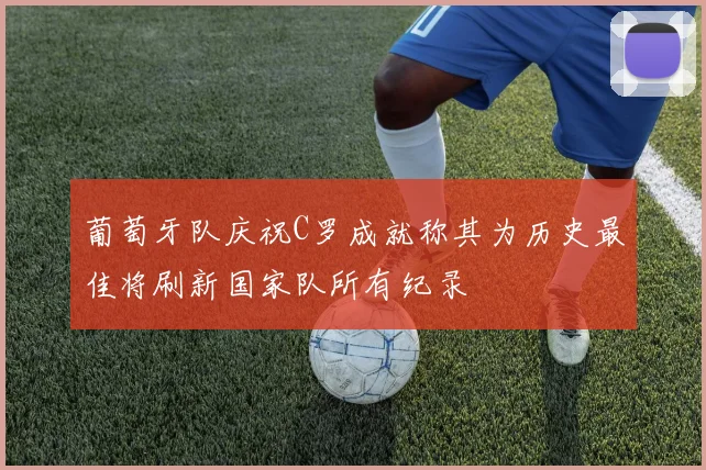 葡萄牙队庆祝C罗成就称其为历史最佳将刷新国家队所有纪录