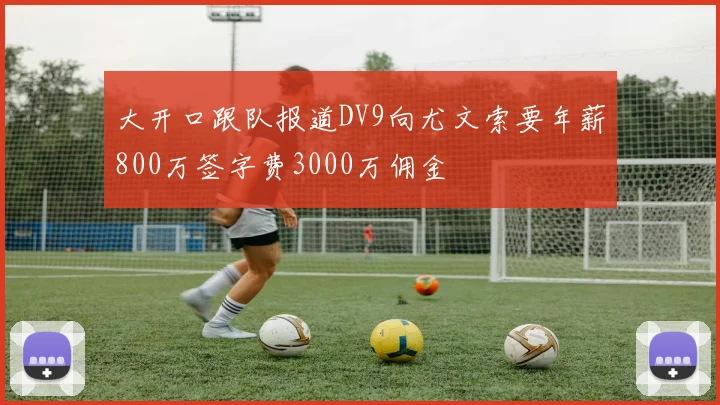 大开口跟队报道DV9向尤文索要年薪800万签字费3000万佣金
