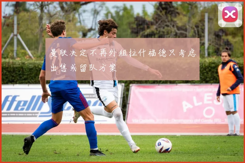 曼联决定不再外租拉什福德只考虑出售或留队方案