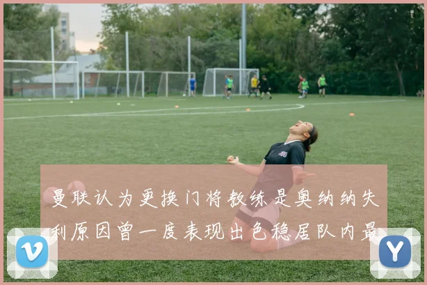 曼联认为更换门将教练是奥纳纳失利原因曾一度表现出色稳居队内最佳