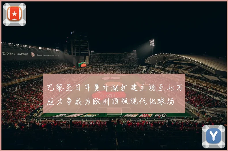 巴黎圣日耳曼计划扩建主场至七万座力争成为欧洲顶级现代化球场