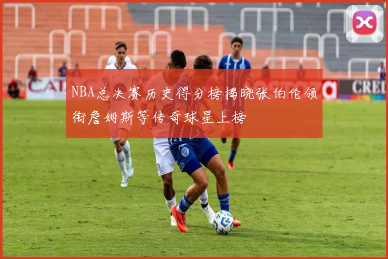 NBA总决赛历史得分榜揭晓张伯伦领衔詹姆斯等传奇球星上榜