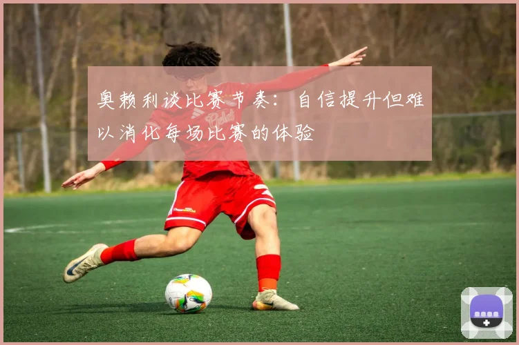 奥赖利谈比赛节奏：自信提升但难以消化每场比赛的体验