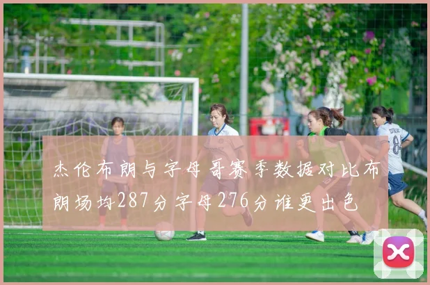 杰伦布朗与字母哥赛季数据对比布朗场均287分字母276分谁更出色