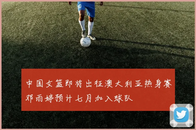 中国女篮即将出征澳大利亚热身赛邓雨婷预计七月加入球队